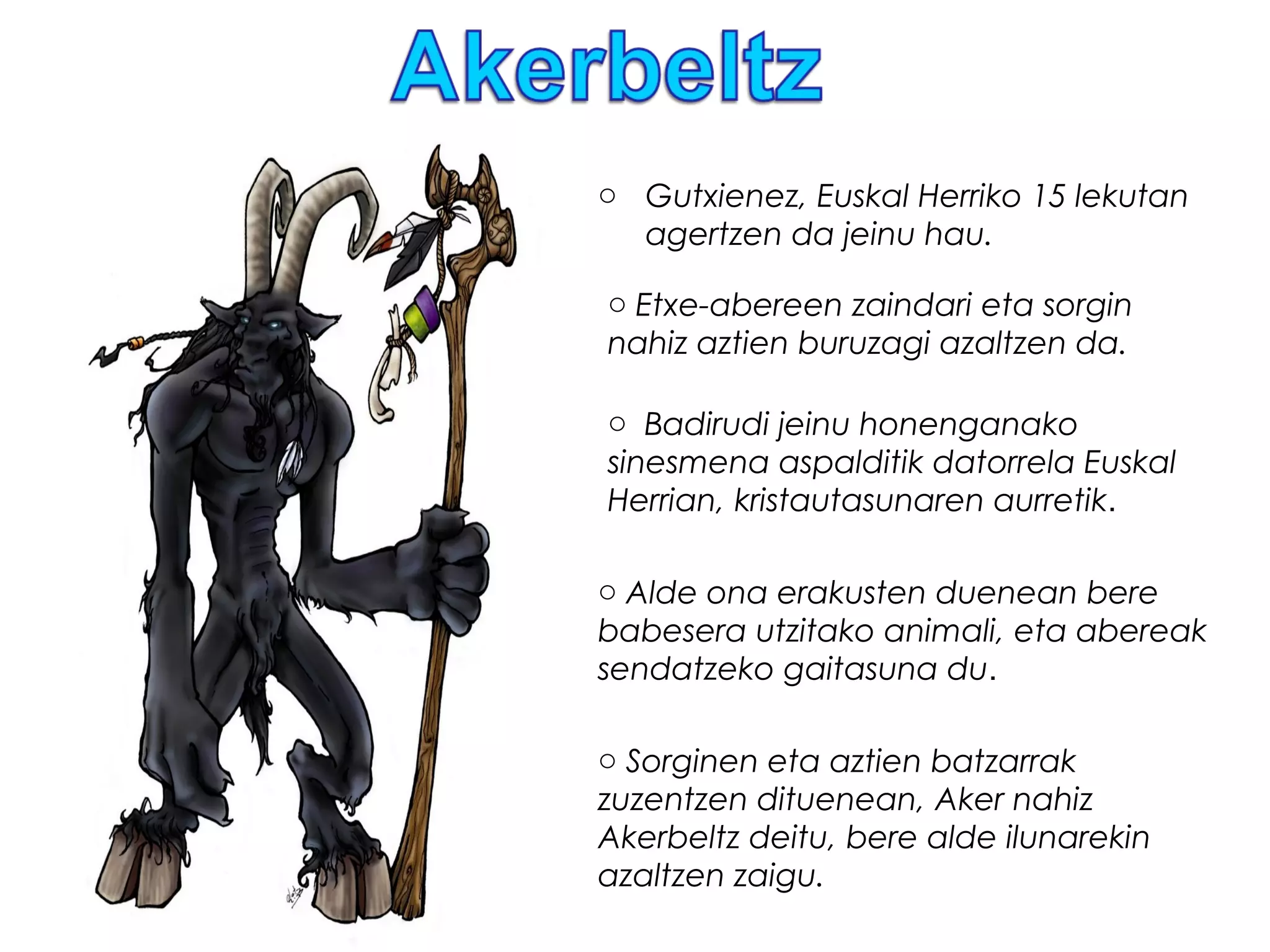 o Gutxienez, Euskal Herriko 15 lekutan
agertzen da jeinu hau.
o Etxe-abereen zaindari eta sorgin
nahiz aztien buruzagi azaltzen da.
o Badirudi jeinu honenganako
sinesmena aspalditik datorrela Euskal
Herrian, kristautasunaren aurretik.
o Sorginen eta aztien batzarrak
zuzentzen dituenean, Aker nahiz
Akerbeltz deitu, bere alde ilunarekin
azaltzen zaigu.
o Alde ona erakusten duenean bere
babesera utzitako animali, eta abereak
sendatzeko gaitasuna du.
 