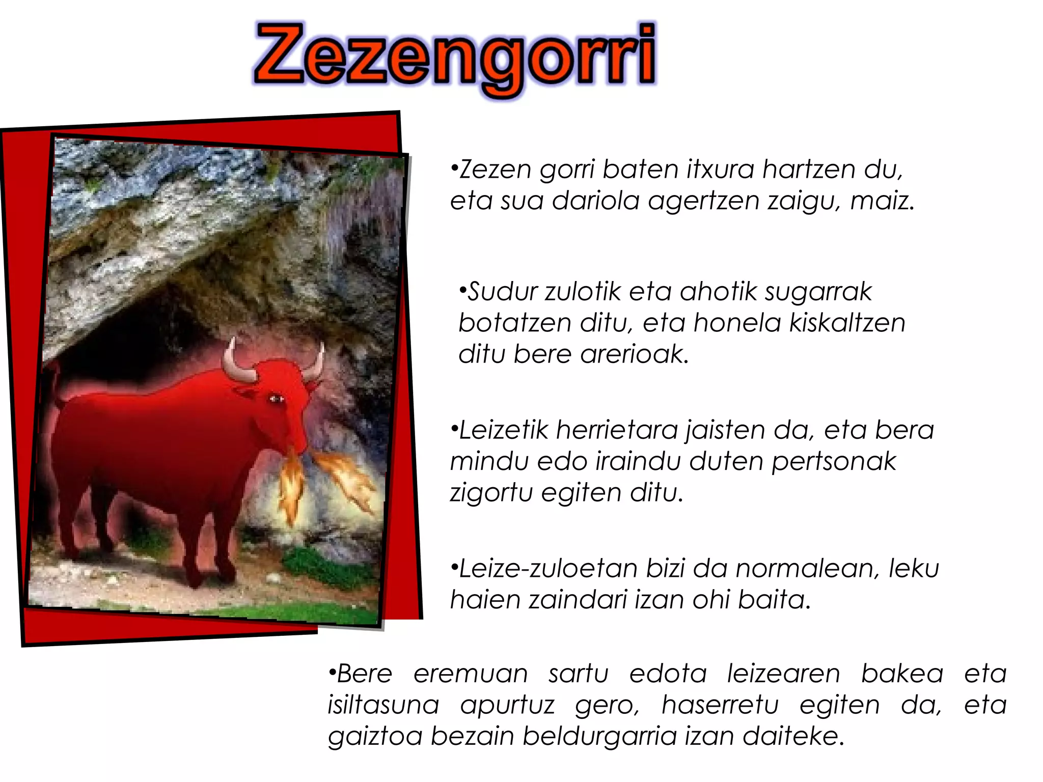 .
•Bere eremuan sartu edota leizearen bakea eta
isiltasuna apurtuz gero, haserretu egiten da, eta
gaiztoa bezain beldurgarria izan daiteke.
•Zezen gorri baten itxura hartzen du,
eta sua dariola agertzen zaigu, maiz.
•Sudur zulotik eta ahotik sugarrak
botatzen ditu, eta honela kiskaltzen
ditu bere arerioak.
•Leize-zuloetan bizi da normalean, leku
haien zaindari izan ohi baita.
•Leizetik herrietara jaisten da, eta bera
mindu edo iraindu duten pertsonak
zigortu egiten ditu.
 