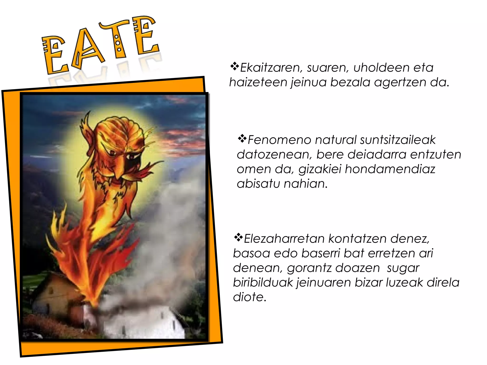 Elezaharretan kontatzen denez,
basoa edo baserri bat erretzen ari
denean, gorantz doazen  sugar
biribilduak jeinuaren bizar luzeak direla
diote.
Ekaitzaren, suaren, uholdeen eta
haizeteen jeinua bezala agertzen da.
Fenomeno natural suntsitzaileak
datozenean, bere deiadarra entzuten
omen da, gizakiei hondamendiaz
abisatu nahian.
 