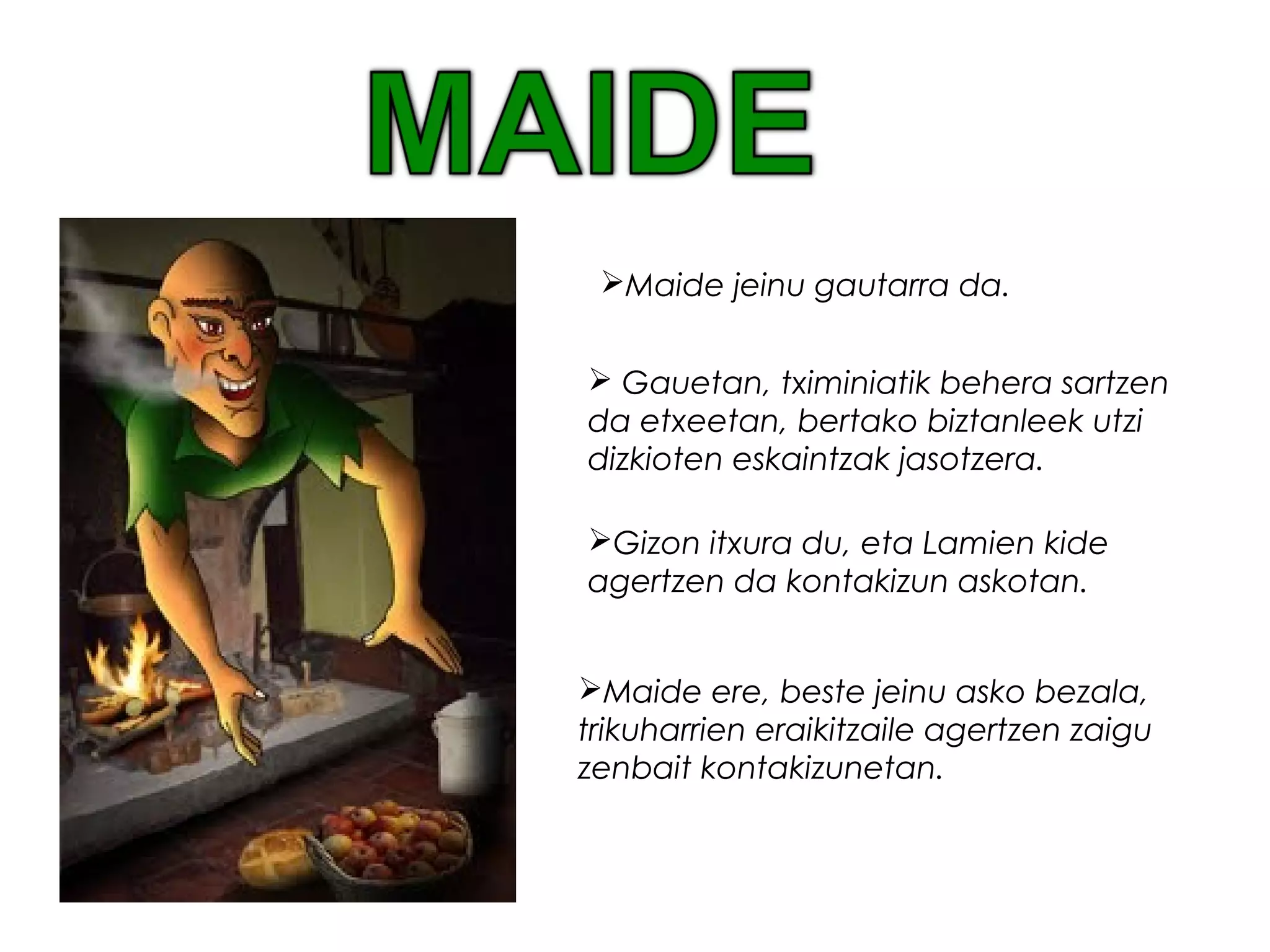 Maide ere, beste jeinu asko bezala,
trikuharrien eraikitzaile agertzen zaigu
zenbait kontakizunetan.
Maide jeinu gautarra da.
 Gauetan, tximiniatik behera sartzen
da etxeetan, bertako biztanleek utzi
dizkioten eskaintzak jasotzera.
Gizon itxura du, eta Lamien kide
agertzen da kontakizun askotan.
 