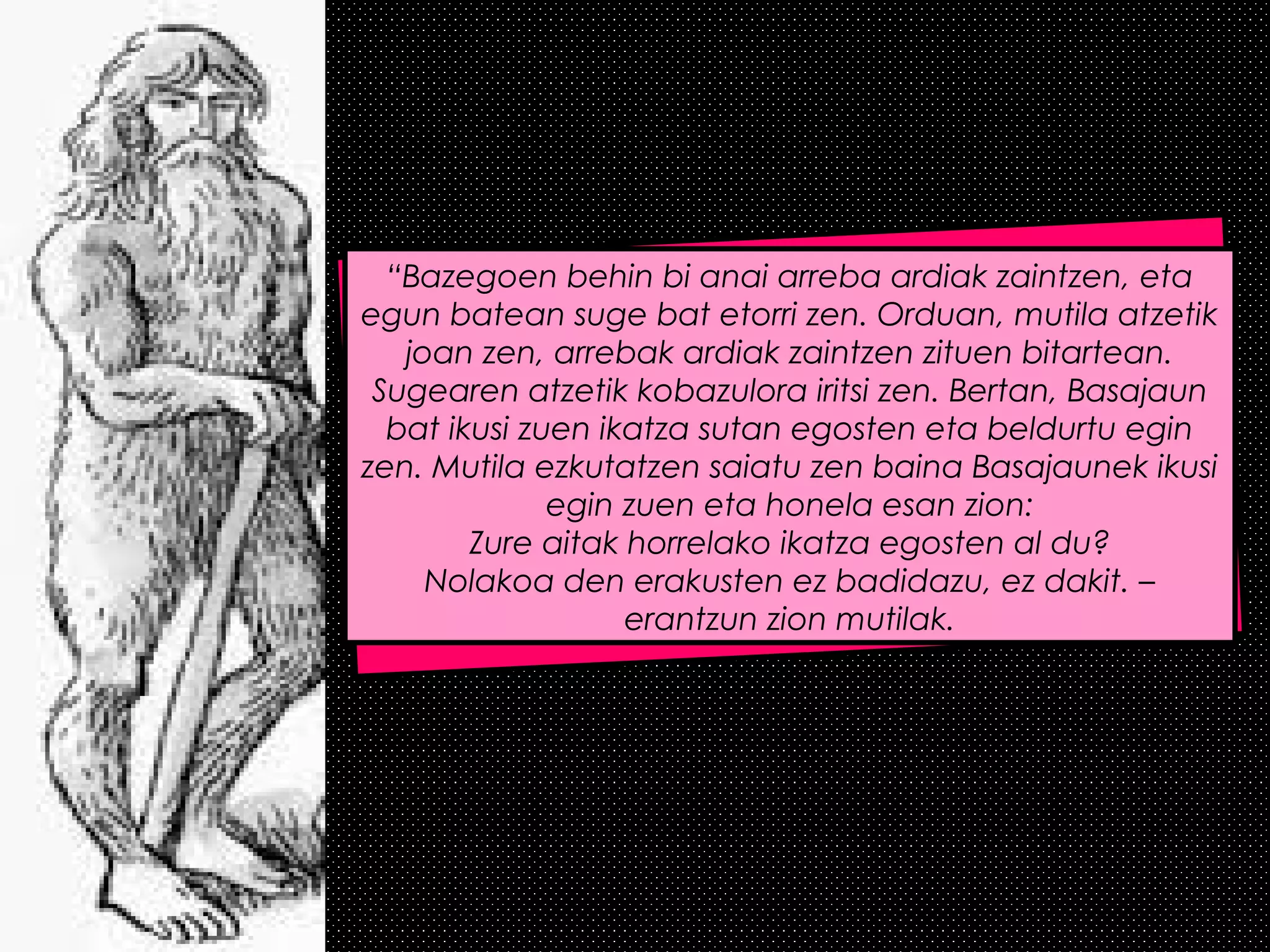 “Bazegoen behin bi anai arreba ardiak zaintzen, eta
egun batean suge bat etorri zen. Orduan, mutila atzetik
joan zen, arrebak ardiak zaintzen zituen bitartean.
Sugearen atzetik kobazulora iritsi zen. Bertan, Basajaun
bat ikusi zuen ikatza sutan egosten eta beldurtu egin
zen. Mutila ezkutatzen saiatu zen baina Basajaunek ikusi
egin zuen eta honela esan zion:
Zure aitak horrelako ikatza egosten al du?
Nolakoa den erakusten ez badidazu, ez dakit. –
erantzun zion mutilak.
 