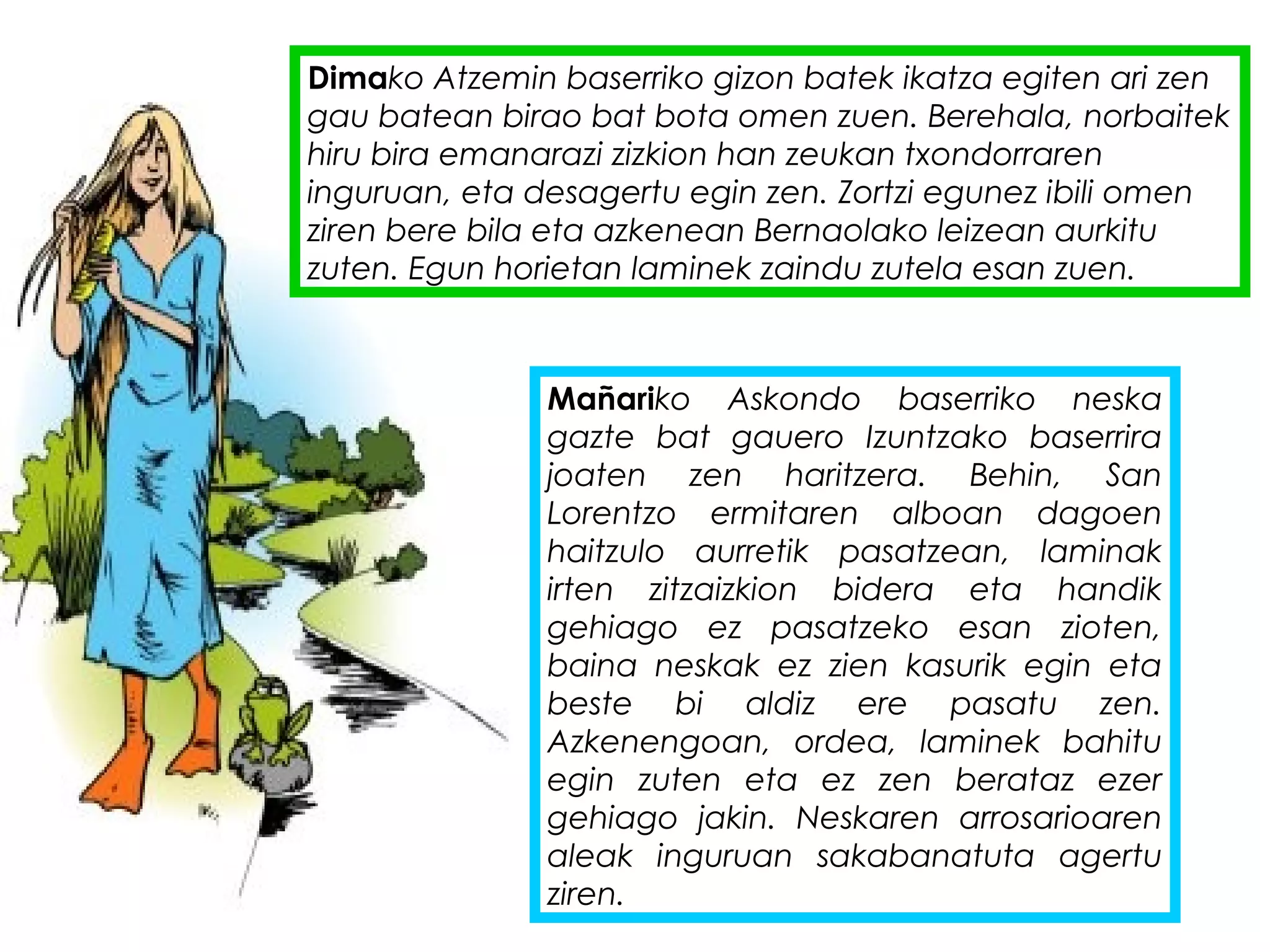 Dimako Atzemin baserriko gizon batek ikatza egiten ari zen
gau batean birao bat bota omen zuen. Berehala, norbaitek
hiru bira emanarazi zizkion han zeukan txondorraren
inguruan, eta desagertu egin zen. Zortzi egunez ibili omen
ziren bere bila eta azkenean Bernaolako leizean aurkitu
zuten. Egun horietan laminek zaindu zutela esan zuen.
Mañariko Askondo baserriko neska
gazte bat gauero Izuntzako baserrira
joaten zen haritzera. Behin, San
Lorentzo ermitaren alboan dagoen
haitzulo aurretik pasatzean, laminak
irten zitzaizkion bidera eta handik
gehiago ez pasatzeko esan zioten,
baina neskak ez zien kasurik egin eta
beste bi aldiz ere pasatu zen.
Azkenengoan, ordea, laminek bahitu
egin zuten eta ez zen berataz ezer
gehiago jakin. Neskaren arrosarioaren
aleak inguruan sakabanatuta agertu
ziren.
 