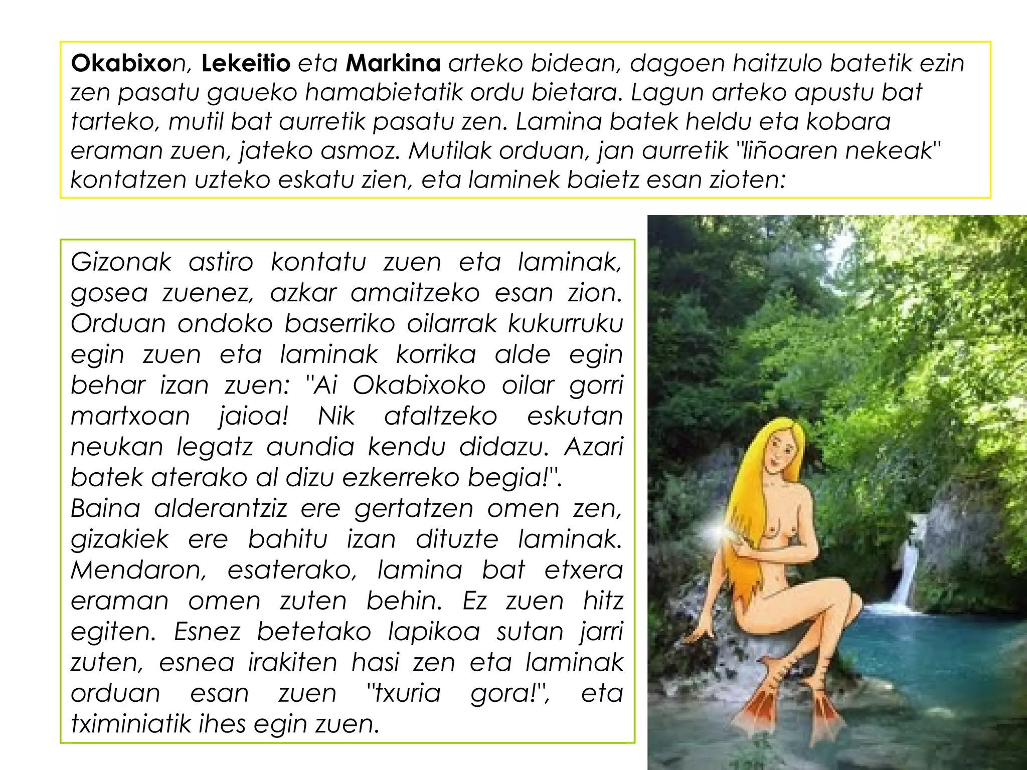 Okabixon, Lekeitio eta Markina arteko bidean, dagoen haitzulo batetik ezin
zen pasatu gaueko hamabietatik ordu bietara. Lagun arteko apustu bat
tarteko, mutil bat aurretik pasatu zen. Lamina batek heldu eta kobara
eraman zuen, jateko asmoz. Mutilak orduan, jan aurretik "liñoaren nekeak"
kontatzen uzteko eskatu zien, eta laminek baietz esan zioten:
Gizonak astiro kontatu zuen eta laminak,
gosea zuenez, azkar amaitzeko esan zion.
Orduan ondoko baserriko oilarrak kukurruku
egin zuen eta laminak korrika alde egin
behar izan zuen: "Ai Okabixoko oilar gorri
martxoan jaioa! Nik afaltzeko eskutan
neukan legatz aundia kendu didazu. Azari
batek aterako al dizu ezkerreko begia!".
Baina alderantziz ere gertatzen omen zen,
gizakiek ere bahitu izan dituzte laminak.
Mendaron, esaterako, lamina bat etxera
eraman omen zuten behin. Ez zuen hitz
egiten. Esnez betetako lapikoa sutan jarri
zuten, esnea irakiten hasi zen eta laminak
orduan esan zuen "txuria gora!", eta
tximiniatik ihes egin zuen.
 