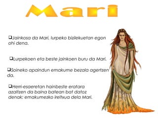 Jainkosa da Mari, lurpeko bizilekuetan egon
ohi dena.
Lurpekoen eta beste jainkoen buru da Mari.
Soineko apaindun emakume bezala agertzen
da.
Herri-esaeretan hainbeste eratara
azaltzen da baina batean bat datoz
denak: emakumezko ireltxua dela Mari.
 