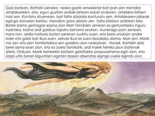 Goiz batean, Kattalin izeneko  neska gazte amezketar bat joan zen mendira
artaldearekin, eta, egun guztian ardiak larrean eduki ondoren, artaldea biltzen
hasi zen. Kontatu zituenean, bat falta zitzaiola konturatu zen. Artaldearen jabeak
egingo zionaren beldur, mendian gora abiatu zen  falta zitzaion ardiaren bila.
Batek baino gehiagok esana zion Mari Txindokin zenean ez gerturatzeko inguru
haietara, baina ardi galdua topatu beharra zeukan. Aurrerago joan zenean,
hara non, ardia haitzulo baten sarreran aurkitu zuen, eta bere ondoan andre
eder eta galai bat ikusi zuen, sekula ikusi ez zuen bezalako dama. Mari zen. Marik
nor zen eta zein familiatakoa zen galdetu zion neskatxari.  Honek, Kattalin zela
bere izena esan zion, eta ez zuela familiarik, ardi haiek herriko jaun batenak
zirela. Orduan, Marik berarekin bizitzen gelditzeko proposamena egin zion, eta
zazpi urte berari laguntzen egoten bazen aberatsa egingo zuela agindu zion.
 