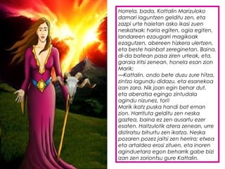 Horrela, bada, Kattalin Marizuloko
damari laguntzen gelditu zen, eta
zazpi urte haietan asko ikasi zuen
neskatxak: haria egiten, ogia egiten,
landareen ezaugarri magikoak
ezagutzen, abereen hizkera ulertzen,
eta beste hainbat zereginetan. Baina,
di-da batean pasa ziren urteak, eta,
garaia iritsi zenean, honela esan zion
Marik:
—Kattalin, ondo bete duzu zure hitza,
zintzo lagundu didazu, eta esanekoa
izan zara. Nik joan egin behar dut,
eta aberatsa egingo zintudala
agindu nizunez, tori!
Marik ikatz puska handi bat eman
zion. Harrituta gelditu zen neska
gaztea, baina ez zen ausartu ezer
esaten. Haitzulotik atera zenean, urre
distiratsu bihurtu zen ikatza. Neska
pozaren pozez jaitsi zen herrira; etxea
eta artaldea erosi zituen, eta inoren
aginduetara egon beharrik gabe bizi
izan zen zoriontsu gure Kattalin.
 