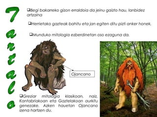 Begi bakarreko gizon erraldoia da jeinu gaizto hau, lanbidez
artzaina
Herrietako gazteak bahitu eta jan egiten ditu pizti anker honek.
Munduko mitologia ezberdinetan oso ezaguna da.
Greziar mitologia klasikoan, naiz,
Kantabriakoan eta Gaztelakoan aurkitu
genezake. Azken hauetan Ojancano
izena hartzen du.  
Ojancano
 