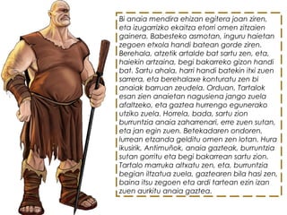 Bi anaia mendira ehizan egitera joan ziren,
eta izugarrizko ekaitza etorri omen zitzaien
gainera. Babesteko asmotan, inguru haietan
zegoen etxola handi batean gorde ziren.
Berehala, atzetik artalde bat sartu zen, eta,
haiekin artzaina, begi bakarreko gizon handi
bat. Sartu ahala, harri handi batekin itxi zuen
sarrera, eta berehalaxe konturatu zen bi
anaiak barruan zeudela. Orduan, Tartalok
esan zien anaietan nagusiena jango zuela
afaltzeko, eta gaztea hurrengo egunerako
utziko zuela. Horrela, bada, sartu zion
burruntzia anaia zaharrenari, erre zuen sutan,
eta jan egin zuen. Betekadaren ondoren,
lurrean etzanda gelditu omen zen lotan. Hura
ikusirik, Antimuñok, anaia gazteak, burruntzia
sutan gorritu eta begi bakarrean sartu zion.
Tartalo marruka altxatu zen, eta, burruntzia
begian iltzatua zuela, gaztearen bila hasi zen,
baina itsu zegoen eta ardi tartean ezin izan
zuen aurkitu anaia gaztea.
 