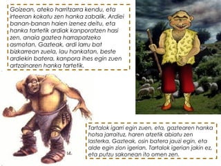 Goizean, ateko harritzarra kendu, eta
irteeran kokatu zen hanka zabalik. Ardiei
banan-banan haien izenez deitu, eta
hanka tartetik ardiak kanporatzen hasi
zen, anaia gaztea harrapatzeko
asmotan. Gazteak, ardi larru bat
bizkarrean zuela, lau hankatan, beste
ardiekin batera, kanpora ihes egin zuen
artzainaren hanka tartetik.
Tartalok igarri egin zuen, eta, gaztearen hanka
hotsa jarraituz, haren atzetik abiatu zen
lasterka. Gazteak, osin batera jauzi egin, eta
alde egin zion igerian. Tartalok igerian jakin ez,
eta putzu sakonean ito omen zen. 
 