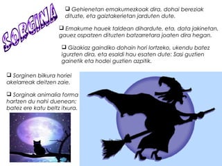  Gehienetan emakumezkoak dira, dohai bereziak
dituzte, eta gaiztakerietan jarduten dute.
 Emakume hauek taldean dihardute, eta, data jakinetan,
gauez ospatzen dituzten batzarretara joaten dira hegan.
 Gizakiaz gaindiko dohain hori lortzeko, ukendu batez
igurzten dira, eta esaldi hau esaten dute: Sasi guztien
gainetik eta hodei guztien azpitik.
 Sorginen bilkura horiei
akelarreak deitzen zaie.
 Sorginak animalia forma
hartzen du nahi duenean;
batez ere katu beltz itxura. 
 