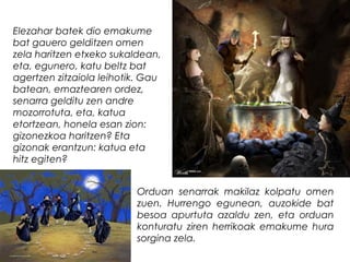 Elezahar batek dio emakume
bat gauero gelditzen omen
zela haritzen etxeko sukaldean,
eta, egunero, katu beltz bat
agertzen zitzaiola leihotik. Gau
batean, emaztearen ordez,
senarra gelditu zen andre
mozorrotuta, eta, katua
etortzean, honela esan zion:
gizonezkoa haritzen? Eta
gizonak erantzun: katua eta
hitz egiten?
Orduan senarrak makilaz kolpatu omen
zuen. Hurrengo egunean, auzokide bat
besoa apurtuta azaldu zen, eta orduan
konturatu ziren herrikoak emakume hura
sorgina zela.
 