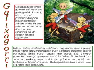 Bizileku duten orratzontzia irekitzean, nagusiaren buru inguruan
biraka hasten dira zer egitea nahi duen etengabe galdezka. Jabeak
agindutako lanak egiten egoten dira gauez, eta, etxekoen
pozerako, hurrengo goizerako amaituta izaten dituzte lanak. San
Joan bezperako gauean, sasi baten gainean, orratzontzia edo
bestelako ontzi bat utziz gero,  Galtxagorriak bertara etortzen dira,
eta haien jabe egiten zara. 
Galtza gorriz jantzitako
gizontxo txiki-txikiak dira
galtxagorriak. Bizkorrak,
biziak, onak eta
jostalariak dira jeinu
laguntzaile hauek. 
Jabeak orratzontzi edo
kutxatxo batean izaten
ditu, eta bere
esanetara daude
edozein lanetan
laguntzeko.
 