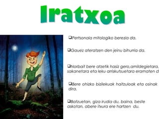 Pertsonaia mitologiko berezia da.
Gauez ateratzen den jeinu bihurria da.
Norbait bere atzetik hasiz gero,amildegietara,
sakanetara eta leku arriskutsuetara eramaten du
Bere ohizko bizilekuak haitzuloak eta osinak
dira.
Batzuetan, giza irudia du, baina, beste
askotan, abere itxura ere hartzen  du.
 