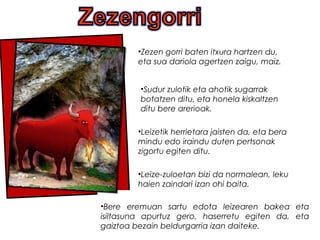 .
•Bere eremuan sartu edota leizearen bakea eta
isiltasuna apurtuz gero, haserretu egiten da, eta
gaiztoa bezain beldurgarria izan daiteke.
•Zezen gorri baten itxura hartzen du,
eta sua dariola agertzen zaigu, maiz.
•Sudur zulotik eta ahotik sugarrak
botatzen ditu, eta honela kiskaltzen
ditu bere arerioak.
•Leize-zuloetan bizi da normalean, leku
haien zaindari izan ohi baita.
•Leizetik herrietara jaisten da, eta bera
mindu edo iraindu duten pertsonak
zigortu egiten ditu.
 