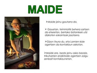 Maide ere, beste jeinu asko bezala,
trikuharrien eraikitzaile agertzen zaigu
zenbait kontakizunetan.
Maide jeinu gautarra da.
 Gauetan, tximiniatik behera sartzen
da etxeetan, bertako biztanleek utzi
dizkioten eskaintzak jasotzera.
Gizon itxura du, eta Lamien kide
agertzen da kontakizun askotan.
 