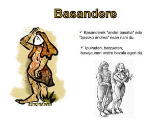  Basanderek "andre basatia" edo
"basoko andrea" esan nahi du.
 Ipuinetan, batzuetan,
basajaunen andre bezala ageri da.
 