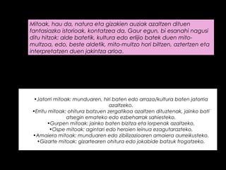 Mitoak, hau da, natura eta gizakien auziak azaltzen dituen
fantasiazko istorioak, kontatzea da. Gaur egun, bi esanahi nagusi
ditu hitzok: alde batetik, kultura edo erlijio batek duen mito-
multzoa, edo, beste aldetik, mito-multzo hori biltzen, aztertzen eta
interpretatzen duen jakintza arloa.
Mitoen gai nagusiak kultura guztietan ematen dira, baina itxura
eta esateko modua aldatuz.
•Jatorri mitoak: munduaren, hiri baten edo arraza/kultura baten jatorria
azaltzeko.
•Erritu mitoak: ohitura batzuen zergatikoa azaltzen dituztenak, jainko bati
atsegin emateko edo ezbeharrak sahiesteko.
•Gurpen mitoak: jainko baten bizitza eta lorpenak azaltzeko.
•Ospe mitoak: agintari edo heroien leinua ezagutarazteko.
•Amaiera mitoak: munduaren edo zibilizazioaren amaiera aurreikusteko.
•Gizarte mitoak: gizartearen ohitura edo jokabide batzuk frogatzeko.
 
