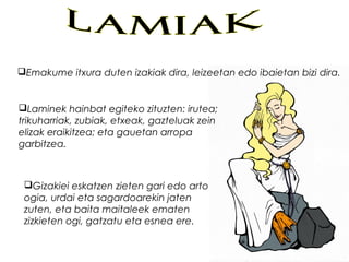 Emakume itxura duten izakiak dira, leizeetan edo ibaietan bizi dira.
Laminek hainbat egiteko zituzten: irutea;
trikuharriak, zubiak, etxeak, gazteluak zein
elizak eraikitzea; eta gauetan arropa
garbitzea.
Gizakiei eskatzen zieten gari edo arto
ogia, urdai eta sagardoarekin jaten
zuten, eta baita maitaleek ematen
zizkieten ogi, gatzatu eta esnea ere.
 