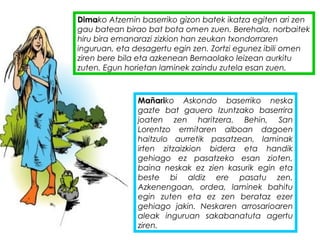 Dimako Atzemin baserriko gizon batek ikatza egiten ari zen
gau batean birao bat bota omen zuen. Berehala, norbaitek
hiru bira emanarazi zizkion han zeukan txondorraren
inguruan, eta desagertu egin zen. Zortzi egunez ibili omen
ziren bere bila eta azkenean Bernaolako leizean aurkitu
zuten. Egun horietan laminek zaindu zutela esan zuen.
Mañariko Askondo baserriko neska
gazte bat gauero Izuntzako baserrira
joaten zen haritzera. Behin, San
Lorentzo ermitaren alboan dagoen
haitzulo aurretik pasatzean, laminak
irten zitzaizkion bidera eta handik
gehiago ez pasatzeko esan zioten,
baina neskak ez zien kasurik egin eta
beste bi aldiz ere pasatu zen.
Azkenengoan, ordea, laminek bahitu
egin zuten eta ez zen berataz ezer
gehiago jakin. Neskaren arrosarioaren
aleak inguruan sakabanatuta agertu
ziren.
 