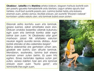 Okabixon, Lekeitio eta Markina arteko bidean, dagoen haitzulo batetik ezin
zen pasatu gaueko hamabietatik ordu bietara. Lagun arteko apustu bat
tarteko, mutil bat aurretik pasatu zen. Lamina batek heldu eta kobara
eraman zuen, jateko asmoz. Mutilak orduan, jan aurretik "liñoaren nekeak"
kontatzen uzteko eskatu zien, eta laminek baietz esan zioten:
Gizonak astiro kontatu zuen eta laminak,
gosea zuenez, azkar amaitzeko esan zion.
Orduan ondoko baserriko oilarrak kukurruku
egin zuen eta laminak korrika alde egin
behar izan zuen: "Ai Okabixoko oilar gorri
martxoan jaioa! Nik afaltzeko eskutan
neukan legatz aundia kendu didazu. Azari
batek aterako al dizu ezkerreko begia!".
Baina alderantziz ere gertatzen omen zen,
gizakiek ere bahitu izan dituzte laminak.
Mendaron, esaterako, lamina bat etxera
eraman omen zuten behin. Ez zuen hitz
egiten. Esnez betetako lapikoa sutan jarri
zuten, esnea irakiten hasi zen eta laminak
orduan esan zuen "txuria gora!", eta
tximiniatik ihes egin zuen.
 