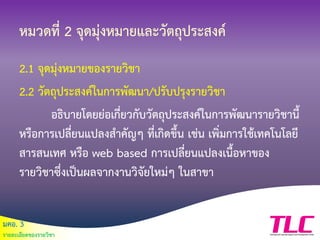มคอ. 3
รายละเอียดของรายวิชา
หมวดที่ 2 จุดมุ่งหมายและวัตถุประสงค์
2.1 จุดมุ่งหมายของรายวิชา
2.2 วัตถุประสงค์ในการพัฒนา/ปรับปรุงรายวิชา
อธิบายโดยย่อเกี่ยวกับวัตถุประสงค์ในการพัฒนารายวิชานี้
หรือการเปลี่ยนแปลงสาคัญๆ ที่เกิดขึ้น เช่น เพิ่มการใช้เทคโนโลยี
สารสนเทศ หรือ web based การเปลี่ยนแปลงเนื้อหาของ
รายวิชาซึ่งเป็นผลจากงานวิจัยใหม่ๆ ในสาขา
 