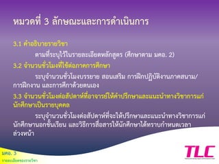 มคอ. 3
รายละเอียดของรายวิชา
หมวดที่ 3 ลักษณะและการดาเนินการ
3.1 คาอธิบายรายวิชา
ตามที่ระบุไว้ในรายละเอียดหลักสูตร (ศึกษาตาม มคอ. 2)
3.2 จานวนชั่วโมงที่ใช้ต่อภาคการศึกษา
ระบุจานวนชั่วโมงบรรยาย สอนเสริม การฝึกปฏิบัติงานภาคสนาม/
การฝึกงาน และการศึกาด้วยตนเอง
3.3 จานวนชั่วโมงต่อสัปดาห์ที่อาจารย์ให้คาปรึกษาและแนะนาทางวิชาการแก่
นักศึกษาเป็นรายบุคคล
ระบุจานวนชั่วโมงต่อสัปดาห์ที่จะให้ปรึกษาและแนะนาทางวิชาการแก่
นักศึกษานอกชั้นเรียน และวิธีการสื่อสารให้นักศึกษาได้ทราบกาหนดเวลา
ล่วงหน้า
 