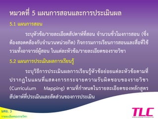 มคอ. 3
รายละเอียดของรายวิชา
หมวดที่ 5 แผนการสอนและการประเมินผล
5.1 แผนการสอน
ระบุหัวข้อ/รายละเอียดสัปดาห์ที่สอน จานวนชั่วโมงการสอน (ซึ่ง
ต้องสอดคล้องกับจานวนหน่วยกิต) กิจกรรมการเรียนการสอนและสื่อที่ใช้
รวมทั้งอาจารย์ผู้สอน ในแต่ละหัวข้อ/รายละเอียดของรายวิชา
5.2 แผนการประเมินผลการเรียนรู้
ระบุวิธีการประเมินผลการเรียนรู้หัวข้อย่อยแต่ละหัวข้อตามที่
ปรากฏในแผนที่แสดงการกระจายความรับผิดชอบของรายวิชา
(Curriculum Mapping) ตามที่กาหนดในรายละเอียดของหลักสูตร
สัปดาห์ที่ประเมินและสัดส่วนของการประเมิน
 