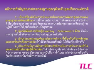 หลักการสาคัญของกรอบมาตรฐานคุณวุฒิระดับอุดมศึกษาแห่งชาติ
1. เป็นเครื่องมือในการนาแนวนโยบายการพัฒนาคุณภาพและ
มาตรฐานการจัดการศึกษาตามที่กาหนดใน พ.ร.บ.การศึกษาแห่งชาติฯ ในส่วน
ที่เกี่ยวกับมาตรฐานการอุดมศึกษาและการประกันคุณภาพการศึกษาสู่การ
ปฏิบัติในสถาบันอุดมศึกษาอย่างเป็นรูปธรรม
2. มุ่งเน้นที่ผลการเรียนรู้(Learning Outcomes) 5 ด้าน ซึ่งเป็น
มาตรฐานขั้นต่าเชิงคุณภาพเพื่อประกันคุณภาพบัณฑิต
3. มุ่งประมวลกฎเกณฑ์และประกาศต่างๆ ที่เกี่ยวกับเรื่องหลักสูตร
และการจัดการเรียนการสอนเข้าไว้ด้วยกันและเชื่อมโยงให้เป็นเรื่องเดียวกัน
4. เป็นเครื่องมือการสื่อสารที่มีประสิทธิภาพในการสร้างความเข้าใจ
และความมั่นใจในกลุ่มผู้ที่เกี่ยวข้อง/มีส่วนได้ส่วนเสีย เช่น นักศึกษา ผู้ปกครอง
ผู้ประกอบการ ชุมชน สังคมและสถาบันอื่นๆ ทั้งในและต่างประเทศเกี่ยวกับ
คุณลักษณะของบัณฑิตที่คาดว่าจะพึงมี
 