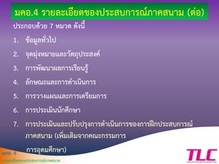 มคอ. 4
รายละเอียดของประสบการณ์ภาคสนาม
มคอ.4 รายละเอียดของประสบการณ์ภาคสนาม (ต่อ)
ประกอบด้วย 7 หมวด ดังนี้
1. ข้อมูลทั่วไป
2. จุดมุ่งหมายและวัตถุประสงค์
3. การพัฒนาผลการเรียนรู้
4. ลักษณะและการดาเนินการ
5. การวางแผนและการเตรียมการ
6. การประเมินนักศึกษา
7. การประเมินและปรับปรุงการดาเนินการของการฝึกประสบการณ์
ภาคสนาม (เพิ่มเติมจากคณะกรรมการ
การอุดมศึกษา)
 