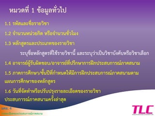มคอ. 4
รายละเอียดของประสบการณ์ภาคสนาม
หมวดที่ 1 ข้อมูลทั่วไป
1.1 รหัสและชื่อรายวิชา
1.2 จานวนหน่วยกิต หรือจานวนชั่วโมง
1.3 หลักสูตรและประเภทของรายวิชา
ระบุชื่อหลักสูตรที่ใช้รายวิชานี้ และระบุว่าเป็นวิชาบังคับหรือวิชาเลือก
1.4 อาจารย์ผู้รับผิดชอบ/อาจารย์ที่ปรึกษาการฝึกประสบการณ์ภาคสนาม
1.5 ภาคการศึกษา/ชั้นปีที่กาหนดให้มีการฝึกประสบการณ์ภาคสนามตาม
แผนการศึกษาของหลักสูตร
1.6 วันที่จัดทาหรือปรับปรุงรายละเอียดของรายวิชา
ประสบการณ์ภาคสนามครั้งล่าสุด
 