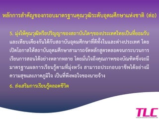 หลักการสาคัญของกรอบมาตรฐานคุณวุฒิระดับอุดมศึกษาแห่งชาติ (ต่อ)
5. มุ่งให้คุณวุฒิหรือปริญญาของสถาบันใดๆของประเทศไทยเป็นที่ยอมรับ
และเทียบเคียงกันได้กับสถาบันอุดมศึกษาที่ดีทั้งในและต่างประเทศ โดย
เปิดโอกาสให้สถาบันอุดมศึกษาสามารถจัดหลักสูตรตลอดจนกระบวนการ
เรียนการสอนได้อย่างหลากหลาย โดยมั่นใจถึงคุณภาพของบัณฑิตซึ่งจะมี
มาตรฐานผลการเรียนรู้ตามที่มุ่งหวัง สามารถประกอบอาชีพได้อย่างมี
ความสุขและภาคภูมิใจ เป็นที่พึงพอใจของนายจ้าง
6. ส่งเสริมการเรียนรู้ตลอดชีวิต
 