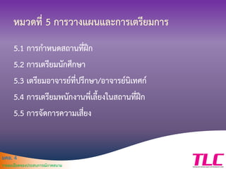 มคอ. 4
รายละเอียดของประสบการณ์ภาคสนาม
หมวดที่ 5 การวางแผนและการเตรียมการ
5.1 การกาหนดสถานที่ฝึก
5.2 การเตรียมนักศึกษา
5.3 เตรียมอาจารย์ที่ปรึกษา/อาจารย์นิเทศก์
5.4 การเตรียมพนักงานพี่เลี้ยงในสถานที่ฝึก
5.5 การจัดการความเสี่ยง
 