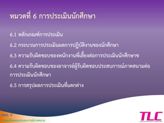 มคอ. 4
รายละเอียดของประสบการณ์ภาคสนาม
หมวดที่ 6 การประเมินนักศึกษา
6.1 หลักเกณฑ์การประเมิน
6.2 กระบวนการประเมินผลการปฏิบัติงานของนักศึกษา
6.3 ความรับผิดชอบของพนักงานพี่เลี้ยงต่อการประเมินนักศึกษาฃ
6.4 ความรับผิดชอบของอาจารย์ผู้รับผิดชอบประสบการณ์ภาคสนามต่อ
การประเมินนักศึกษา
6.5 การสรุปผลการประเมินที่แตกต่าง
 