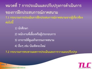 มคอ. 4
รายละเอียดของประสบการณ์ภาคสนาม
หมวดที่ 7 การประเมินและปรับปรุงการดาเนินการ
ของการฝึกประสบการณ์ภาคสนาม
7.1 กระบวนการประเมินการฝึกประสบการณ์ภาคสนามจากผู้เกี่ยวข้อง
ต่อไปนี้
1) นักศึกษา
2) พนักงานพี่เลี้ยงหรือผู้ประกอบการ
3) อาจารย์ที่ดูแลกิจกรรมภาคสนาม
4) อื่นๆ เช่น บัณฑิตจบใหม่
7.2 กระบวนการทบทวนผลการประเมินและการวางแผนปรับปรุง
 