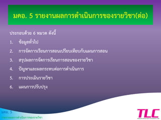 มคอ. 5
รายงานผลการดาเนินการของรายวิชา
มคอ. 5 รายงานผลการดาเนินการของรายวิชา(ต่อ)
ประกอบด้วย 6 หมวด ดังนี้
1. ข้อมูลทั่วไป
2. การจัดการเรียนการสอนเปรียบเทียบกับแผนการสอน
3. สรุปผลการจัดการเรียนการสอนของรายวิชา
4. ปัญหาและผลกระทบต่อการดาเนินการ
5. การประเมินรายวิชา
6. แผนการปรับปรุง
 
