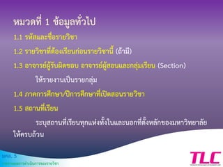 มคอ. 5
รายงานผลการดาเนินการของรายวิชา
หมวดที่ 1 ข้อมูลทั่วไป
1.1 รหัสและชื่อรายวิชา
1.2 รายวิชาที่ต้องเรียนก่อนรายวิชานี้ (ถ้ามี)
1.3 อาจารย์ผู้รับผิดชอบ อาจารย์ผู้สอนและกลุ่มเรียน (Section)
ให้รายงานเป็นรายกลุ่ม
1.4 ภาคการศึกษา/ปีการศึกษาที่เปิดสอนรายวิชา
1.5 สถานที่เรียน
ระบุสถานที่เรียนทุกแห่งทั้งในและนอกที่ตั้งหลักของมหาวิทยาลัย
ให้ครบถ้วน
 