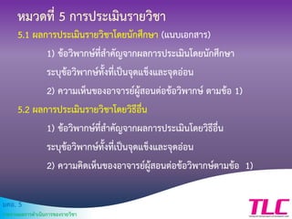 มคอ. 5
รายงานผลการดาเนินการของรายวิชา
หมวดที่ 5 การประเมินรายวิชา
5.1 ผลการประเมินรายวิชาโดยนักศึกษา (แนบเอกสาร)
1) ข้อวิพากษ์ที่สาคัญจากผลการประเมินโดยนักศึกษา
ระบุข้อวิพากษ์ทั้งที่เป็นจุดแข็งและจุดอ่อน
2) ความเห็นของอาจารย์ผู้สอนต่อข้อวิพากษ์ ตามข้อ 1)
5.2 ผลการประเมินรายวิชาโดยวิธีอื่น
1) ข้อวิพากษ์ที่สาคัญจากผลการประเมินโดยวิธีอื่น
ระบุข้อวิพากษ์ทั้งที่เป็นจุดแข็งและจุดอ่อน
2) ความคิดเห็นของอาจารย์ผู้สอนต่อข้อวิพากษ์ตามข้อ 1)
 