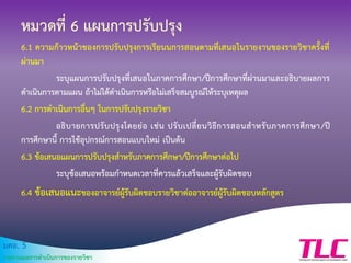 มคอ. 5
รายงานผลการดาเนินการของรายวิชา
หมวดที่ 6 แผนการปรับปรุง
6.1 ความก้าวหน้าของการปรับปรุงการเรียนนการสอนตามที่เสนอในรายงานของรายวิชาครั้งที่
ผ่านมา
ระบุแผนการปรับปรุงที่เสนอในภาคการศึกษา/ปีการศึกษาที่ผ่านมาและอธิบายผลการ
ดาเนินการตามแผน ถ้าไม่ได้ดาเนินการหรือไม่เสร็จสมบูรณ์ให้ระบุเหตุผล
6.2 การดาเนินการอื่นๆ ในการปรับปรุงรายวิชา
อธิบายการปรับปรุงโดยย่อ เช่น ปรับเปลี่ยนวิธีการสอนสาหรับภาคการศึกษา/ปี
การศึกษานี้ การใช้อุปกรณ์การสอนแบบใหม่ เป็นต้น
6.3 ข้อเสนอแผนการปรับปรุงสาหรับภาคการศึกษา/ปีการศึกษาต่อไป
ระบุข้อเสนอพร้อมกาหนดเวลาที่ควรแล้วเสร็จและผู้รับผิดชอบ
6.4 ข้อเสนอแนะของอาจารย์ผู้รับผิดชอบรายวิชาต่ออาจารย์ผู้รับผิดชอบหลักสูตร
 