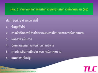 มคอ. 6
รายงานผลการดาเนินการของประสบการณ์ภาคสนาม
มคอ. 6 รายงานผลการดาเนินการของประสบการณ์ภาคสนาม (ต่อ)
ประกอบด้วย 6 หมวด ดังนี้
1. ข้อมูลทั่วไป
2. การดาเนินการที่ต่างไปจากแผนการฝึกประสบการณ์ภาคสนาม
3. ผลการดาเนินการ
4. ปัญหาและผลกระทบด้านการบริหาร
5. การประเมินการฝึกประสบการณ์ภาคสนาม
6. แผนการปรับปรุง
 