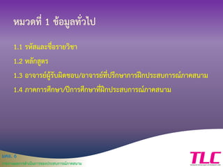 มคอ. 6
รายงานผลการดาเนินการของประสบการณ์ภาคสนาม
หมวดที่ 1 ข้อมูลทั่วไป
1.1 รหัสและชื่อรายวิชา
1.2 หลักสูตร
1.3 อาจารย์ผู้รับผิดชอบ/อาจารย์ที่ปรึกษาการฝึกประสบการณ์ภาคสนาม
1.4 ภาคการศึกษา/ปีการศึกษาที่ฝึกประสบการณ์ภาคสนาม
 