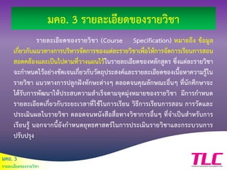 มคอ. 3
รายละเอียดของรายวิชา
มคอ. 3 รายละเอียดของรายวิชา
รายละเอียดของรายวิชา (Course Specification) หมายถึง ข้อมูล
เกี่ยวกับแนวทางการบริหารจัดการของแต่ละรายวิชาเพื่อให้การจัดการเรียนการสอน
สอดคล้องและเป็นไปตามที่วางแผนไว้ในรายละเอียดของหลักสูตร ซึ่งแต่ละรายวิชา
จะกาหนดไว้อย่างชัดเจนเกี่ยวกับวัตถุประสงค์และรายละเอียดของเนื้อหาความรู้ใน
รายวิชา แนวทางการปลูกฝังทักษะต่างๆ ตลอดจนคุณลักษณะอื่นๆ ที่นักศึกษาจะ
ได้รับการพัฒนาให้ประสบความสาเร็จตามจุดมุ่งหมายของรายวิชา มีการกาหนด
รายละเอียดเกี่ยวกับระยะเวลาที่ใช้ในการเรียน วิธีการเรียนการสอน การวัดและ
ประเมินผลในรายวิชา ตลอดจนหนังสือสื่อทางวิชาการอื่นๆ ที่จาเป็นสาหรับการ
เรียนรู้ นอกจากนี้ยังกาหนดยุทธศาสตร์ในการประเมินรายวิชาและกระบวนการ
ปรับปรุง
 