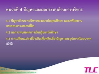 มคอ. 6
รายงานผลการดาเนินการของประสบการณ์ภาคสนาม
หมวดที่ 4 ปัญหาและผลกระทบด้านการบริหาร
4.1 ปัญหาด้านการบริหารของสถาบันอุดมศึกษา และ/หรือสถาน
ประกอบการ/สถานที่ฝึก
4.2 ผลกระทบต่อผลการเรียนรู้ของนักศึกษา
4.3 การเปลี่ยนแปลงที่จาเป็นเพื่อหลีกเลี่ยงปัญหาและอุปสรรคในอนาคต
(ถ้ามี)
 