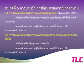 มคอ. 6
รายงานผลการดาเนินการของประสบการณ์ภาคสนาม
หมวดที่ 5 การประเมินการฝึกประสบการณ์ภาคสนาม
5.1 การประเมินการฝึกประสบการณ์ภาคสนามโดยนักศึกษา (ให้แนบผลการสารวจ)
1) ข้อวิพากษ์ที่สาคัญจากผลการประเมิน :ระบุข้อวิพากษ์ทั้งที่เป็นจุดแข็ง
และจุดอ่อน
2) ความเห็นของอาจารย์ผู้รับผิดชอบ/อาจารย์ที่ปรึกษาการฝึก
ประสบการณ์ภาคสนาม
5.2 การประเมินการฝึกประสบการณ์ภาคสนามโดยสถานประกอบการหรือพนักงาน
พี่เลี้ยง
1) ข้อวิพากษ์ที่สาคัญจากผลการประเมิน
2) ความเห็นของอาจารย์ผู้รับผิดชอบ/อาจารย์ที่ปรึกษาการฝึก
ประสบการณ์ภาคสนาม
 