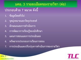 มคอ. 3
รายละเอียดของรายวิชา
มคอ. 3 รายละเอียดของรายวิชา (ต่อ)
ประกอบด้วย 7 หมวด ดังนี้
1. ข้อมูลโดยทั่วไป
2. จุดมุ่งหมายและวัตถุประสงค์
3. ลักษณะและการดาเนินการ
4. การพัฒนาการเรียนรู้ของนักศึกษา
5. แผนการสอนและการประเมินผล
6. ทรัพยากรประกอบการเรียนการสอน
7. การประเมินและปรับปรุงการดาเนินการของรายวิชา
 
