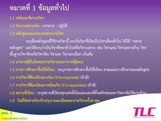 มคอ. 3
รายละเอียดของรายวิชา
หมวดที่ 1 ข้อมูลทั่วไป
1.1 รหัสและชื่อรายวิชา
1.2 จานวนหน่วยกิต : บรรยาย - ปฏิบัติ
1.3 หลักสูตรและประเภทของรายวิชา
ระบุชื่อหลักสูตรที่ใช้รายวิชานี้ ยกเว้นวิชาที่เปิดเป็นวิชาเลือกทั่วไป ให้ใช้ “หลาย
หลักสูตร” และให้ระบุว่าเป็นวิชาศึกษาทั่วไปหรือวิชาเฉพาะ เช่น วิชาแกน วิชาเฉพาะด้าน วิชา
พื้นฐานวิชาชีพหรือวิชาชีพ วิชาเอก วิชาเอกเลือก เป็นต้น
1.4 อาจารย์ผู้รับผิดชอบรายวิชาและอาจารย์ผู้สอน
1.5 ภาคการศึกษา/ชั้นปีที่เรียน : ระบุภาคการศึกษา/ชั้นปีที่เรียน ตามแผนการศึกษาของหลักสูตร
1.6 รายวิชาที่ต้องเรียนมาก่อน (Pre-requisite) (ถ้ามี)
1.7 รายวิชาที่ต้องเรียนมาพร้อมกัน (Co-requisites) (ถ้ามี)
1.8 สถานที่เรียน : ระบุสถานที่เรียนทุกแห่งทั้งในและนอกที่ตั้งหลักของมหาวิทยาลัยให้ครบถ้วน
1.9 วันที่จัดทาหรือปรับปรุงรายละเอียดของรายวิชาครั้งล่าสุด
 