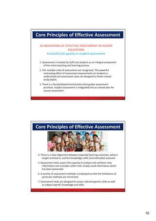 Core Principles of Effective Assessment 
  16 INDICATORS OF EFFECTIVE ASSESSMENT IN HIGHER 
                        EDUCATION
       A checklist for quality in student assessment
       A h kli f          li i       d

  1. Assessment is treated by staff and students as an integral component 
      of the entire teaching and learning process.
  2. The multiple roles of assessment are recognised. The powerful 
      motivating effect of assessment requirements on students is 
      understood and assessment tasks are designed to foster valued 
      understood and assessment tasks are designed to foster valued
      study habits.
  3. There is a faculty/departmental policy that guides assessment 
      practices. Subject assessment is integrated into an overall plan for 
      course assessment.




Core Principles of Effective Assessment 




 4. There is a clear alignment between expected learning outcomes, what is 
     taught and learnt, and the knowledge, skills (and attitudes) assessed.
 5. Assessment tasks assess the capacity to analyse and synthesis new 
     information and concepts rather than simply recall information which 
     has been presented.
     h b               d
 6. A variety of assessment methods is employed so that the limitations of 
     particular methods are minimised.
 7. Assessment tasks are designed to assess relevant generic skills as well 
     as subject‐specific knowledge and skills.




                                                                               10
 