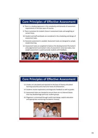 Core Principles of Effective Assessment 
8. There is a steady progression in the complexity and demands of assessment 
    requirements in the later years of courses.
9. There is provision for student choice in assessment tasks and weighting at 
    certain times.
    certain times
10. Student and staff workloads are considered in the scheduling and design of 
    assessment tasks.
11. Excessive assessment is avoided. Assessment tasks are designed to sample 
    student learning.
12. Assessment tasks are weighted to balance the developmental (‘formative’) 
    and judgemental (‘summative’) roles of assessment. Early low‐stakes, low‐
    and judgemental (‘summative’) roles of assessment Early low stakes low
    weight assessment is used to provide students with feedback.




Core Principles of Effective Assessment 
 13. Grades are calculated and reported on the basis of clearly articulated 
     learning outcomes and criteria for levels of achievement.
                        p       y        g                           g
 14. Students receive explanatory and diagnostic feedback as well as grades.
 15. Assessment tasks are checked to ensure there are no inherent biases 
     that may disadvantage particular student groups.
 16. Plagiarism is minimised through careful task design, explicit education 
     and appropriate monitoring of academic honesty.




                                                                                  11
 