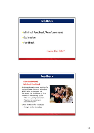 Feedback


 •Minimal Feedback/Reinforcement
  Mi i l F db k/R i f          t
 •Evaluation
 •Feedback

                                     How do They Differ?




                             Feedback
   Reinforcement/
   Minimal Feedback
•Statements expressing positive (or 
•Statements expressing positive (or
 negative) reaction to a behaviour
 which aims to increase (or 
 decrease) the likelihood of that 
 behaviour happening again 
  –“That was a great presentation”
  –“You need to work on your 
   presentation skills”
            i    kill ”
•Often mistaken for feedback
  –Timing is similar ‐ immediate




                                                           13
 
