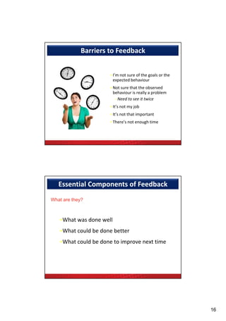 Barriers to Feedback


                      •I’m not sure of the goals or the 
                                           g
                       expected behaviour
                      •Not sure that the observed 
                       behaviour is really a problem
                        –Need to see it twice
                      •It’s not my job
                      •It’s not that important
                      •There’s not enough time




   Essential Components of Feedback
What are they?



   •What was done well
   •What could be done better
                            p
   •What could be done to improve next time




                                                           16
 