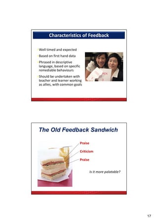 Characteristics of Feedback

 •Well timed and expected
 •Based on first hand data
 •Phrased in descriptive 
  language, based on specific 
  remediable behaviours
 •Should be undertaken with
  Should be undertaken with 
  teacher and learner working 
  as allies, with common goals


Ende J. Feedback in Clinical Medical Education. JAMA 1983;250:777-781.




  The Old Feedback Sandwich

                                    Praise

                                    Criticism

                                    Praise


                                             Is it more palatable?
                                                          l bl ?




                                                                         17
 
